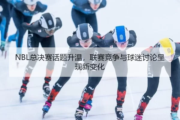 NBL总决赛话题升温，联赛竞争与球迷讨论呈现新变化